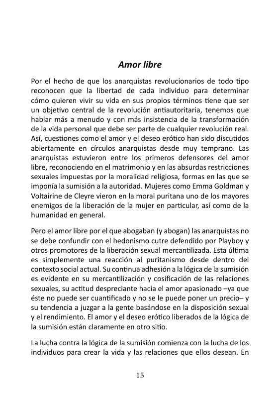 Amor libre Por el hecho de que los anarquistas revolucionarios de todo tipo reconocen que la libertad de cada individuo para determinar €6mo quieren vivir su vida en sus propios términos tiene que ser un objetivo central de la revolucién antiautoritaria, tenemos que hablar mds a menudo y con més insistencia de la transformacion de la vida personal que debe ser parte de cualquier revolucion real. Asi, cuestiones como el amor y el deseo erético han sido discutidos abiertamente en circulos anarquistas desde muy temprano. Las anarquistas estuvieron entre los primeros defensores del amor libre, reconociendo en el matrimonio y en las absurdas restricciones sexuales impuestas por la moralidad religiosa, formas en las que se imponia la sumision a la autoridad. Mujeres como Emma Goldman y Voltairine de Cleyre vieron en la moral puritana uno de los mayores enemigos de la liberacion de la mujer en particular, asi como de la humanidad en general. Pero el amor libre por el que abogaban (y abogan) las anarquistas no se debe confundir con el hedonismo cutre defendido por Playboy y otros promotores de la liberacion sexual mercantilizada. Esta itima es simplemente una reaccién al puritanismo desde dentro del contexto social actual. Su continua adhesién a a légica de la sumision es evidente en su mercantiizacion y cosificacion de las relaciones sexuales, su actitud despreciante hacia el amor apasionado —ya que éste no puede ser cuantificado y no se le puede poner un precio-y su tendencia a juzgar a la gente basandose en la disposicion sexual y el rendimiento. El amor y el deseo erdtico liberados de la Igica de la sumision estén claramente en otro sitio. La lucha contra la légica de la sumision comienza con la lucha de los individuos para crear la vida y las relaciones que ellos desean. En 15
